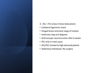 3. ACL + PLC (class II knee dislocation)
• Collateral ligaments intact
• Hinged brace and early range of motion
• Extension stop at 0 degrees
• Arthroscopic reconstruction after 6 weeks
• PCL only in most cases
• ACL/PCL limited to high-demand patient
• Sedentary individuals: No surgery
 