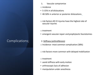Complications;
1. Vascular compromise
o incidence
• 5-15% in all dislocations
• 40-50% in anterior or posterior dislocations
o risk factors-KD IV injuries have the highest rate of
vascular injuries
o treatment
• emergent vascular repair and prophylactic fasciotomies
2. Stiffness (arthrofibrosis)
o Incidence- most common complication (38%)
o risk factors-more common with delayed mobilization
o treatment
• avoid stiffness with early motion
• arthroscopic lysis of adhesion
• manipulation under anesthesia
 