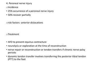 4. Peroneal nerve injury
oIncidence
• 25% occurrence of a peroneal nerve injury
• 50% recover partially
orisk factors -anterior dislocations
oTreatment
• AFO to prevent equinus contracture
• neurolysis or exploration at the time of reconstruction
• nerve repair or reconstruction or tendon transfers if chronic nerve palsy
persists
• dynamic tendon transfer involves transferring the posterior tibial tendon
(PTT) to the foot
 