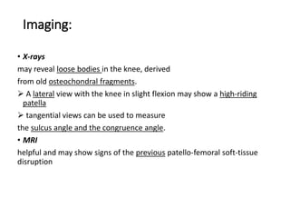 Imaging:
• X-rays
may reveal loose bodies in the knee, derived
from old osteochondral fragments.
 A lateral view with the knee in slight flexion may show a high-riding
patella
 tangential views can be used to measure
the sulcus angle and the congruence angle.
• MRI
helpful and may show signs of the previous patello-femoral soft-tissue
disruption
 