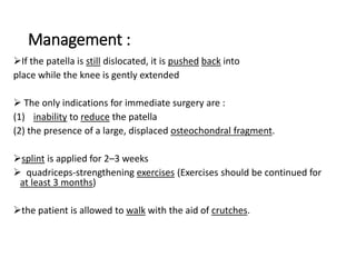 Management :
If the patella is still dislocated, it is pushed back into
place while the knee is gently extended
 The only indications for immediate surgery are :
(1) inability to reduce the patella
(2) the presence of a large, displaced osteochondral fragment.
splint is applied for 2–3 weeks
 quadriceps-strengthening exercises (Exercises should be continued for
at least 3 months)
the patient is allowed to walk with the aid of crutches.
 