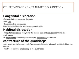 Congenital dislocation
-The patella is permanently displaced
-very rare
- Reconstructive procedures
have been tried but the results are unpredictable.
Habitual dislocation
-The patella dislocates every time the knee is bent and reduces each time it is
straightened.
-In longstanding cases the patella may be permanently dislocated.
contracture of the quadriceps
-may be congenital or may result from repeated injections (usually antibiotics) into the
muscle.
-Treatment requires lengthening of the quadriceps.
OTHER TYPES OF NON-TRAUMATIC DISLOCATION
 