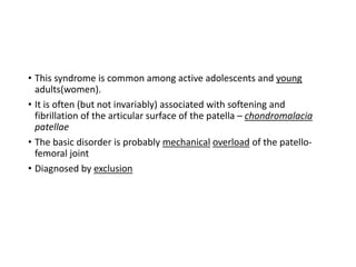• This syndrome is common among active adolescents and young
adults(women).
• It is often (but not invariably) associated with softening and
fibrillation of the articular surface of the patella – chondromalacia
patellae
• The basic disorder is probably mechanical overload of the patello-
femoral joint
• Diagnosed by exclusion
 