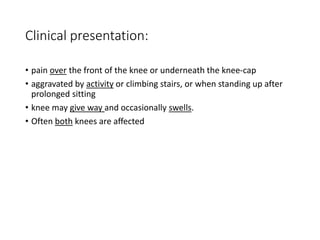 Clinical presentation:
• pain over the front of the knee or underneath the knee-cap
• aggravated by activity or climbing stairs, or when standing up after
prolonged sitting
• knee may give way and occasionally swells.
• Often both knees are affected
 