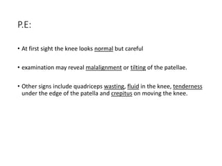 P.E:
• At first sight the knee looks normal but careful
• examination may reveal malalignment or tilting of the patellae.
• Other signs include quadriceps wasting, fluid in the knee, tenderness
under the edge of the patella and crepitus on moving the knee.
 