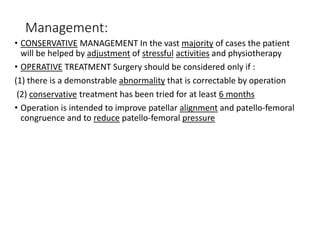 Management:
• CONSERVATIVE MANAGEMENT In the vast majority of cases the patient
will be helped by adjustment of stressful activities and physiotherapy
• OPERATIVE TREATMENT Surgery should be considered only if :
(1) there is a demonstrable abnormality that is correctable by operation
(2) conservative treatment has been tried for at least 6 months
• Operation is intended to improve patellar alignment and patello-femoral
congruence and to reduce patello-femoral pressure
 