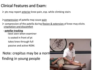 Clinical Features and Exam:
 pts may report anterior knee pain, esp. while climbing stairs
compression of patella may cause pain
 compression of the patella during flexion & extension of knee may elicits
crepitation and discomfort
- patellar tracking
- best seen when examiner
is seated in front of pt
takes knee through full
passive and active ROM.
Note: crepitus may be a normal
finding in young people
 