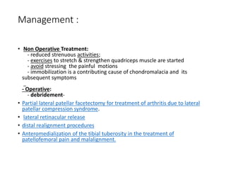 Management :
• Non Operative Treatment:
- reduced strenuous activities;
- exercises to stretch & strengthen quadriceps muscle are started
- avoid stressing the painful motions
- immobilization is a contributing cause of chondromalacia and its
subsequent symptoms
- Operative:
- debridement-
• Partial lateral patellar facetectomy for treatment of arthritis due to lateral
patellar compression syndrome.
• lateral retinacular release
• distal realignment procedures
• Anteromedialization of the tibial tuberosity in the treatment of
patellofemoral pain and malalignment.
 