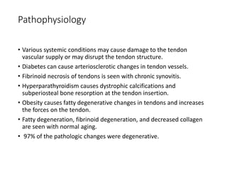 Pathophysiology
• Various systemic conditions may cause damage to the tendon
vascular supply or may disrupt the tendon structure.
• Diabetes can cause arteriosclerotic changes in tendon vessels.
• Fibrinoid necrosis of tendons is seen with chronic synovitis.
• Hyperparathyroidism causes dystrophic calcifications and
subperiosteal bone resorption at the tendon insertion.
• Obesity causes fatty degenerative changes in tendons and increases
the forces on the tendon.
• Fatty degeneration, fibrinoid degeneration, and decreased collagen
are seen with normal aging.
• 97% of the pathologic changes were degenerative.
 