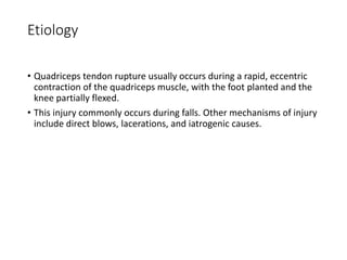 Etiology
• Quadriceps tendon rupture usually occurs during a rapid, eccentric
contraction of the quadriceps muscle, with the foot planted and the
knee partially flexed.
• This injury commonly occurs during falls. Other mechanisms of injury
include direct blows, lacerations, and iatrogenic causes.
 