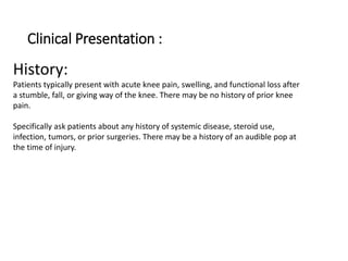 Clinical Presentation :
History:
Patients typically present with acute knee pain, swelling, and functional loss after
a stumble, fall, or giving way of the knee. There may be no history of prior knee
pain.
Specifically ask patients about any history of systemic disease, steroid use,
infection, tumors, or prior surgeries. There may be a history of an audible pop at
the time of injury.
 