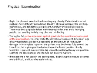 Physical Examination
• Begin the physical examination by noting any obesity. Patients with recent
ruptures have difficulty ambulating. Usually, obvious suprapatellar swelling,
ecchymosis, and tenderness are present. Carefully evaluate lacerations.
There may be a palpable defect in the suprapatellar area and a low-lying
patella, but swelling initially may obscure this finding.
• Testing for full, active extension against gravity is the most important aspect
of the examination. This may make the defect more apparent. Extension lags
of varying degrees are seen, depending on the amount of retinacular
damage. In incomplete ruptures, the patient may be able to fully extend the
knee from the supine position but not from the flexed position. If only
tendinitis is present, no extension lag should be noted with any test position.
Examine the contralateral knee to rule out bilateral rupture.
• If the patient is not seen in the acute phase, diagnosing the rupture becomes
more difficult, and it can be easily missed.
 