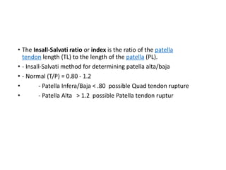 • The Insall-Salvati ratio or index is the ratio of the patella
tendon length (TL) to the length of the patella (PL).
• - Insall-Salvati method for determining patella alta/baja
• - Normal (T/P) = 0.80 - 1.2
• - Patella Infera/Baja < .80 possible Quad tendon rupture
• - Patella Alta > 1.2 possible Patella tendon ruptur
 