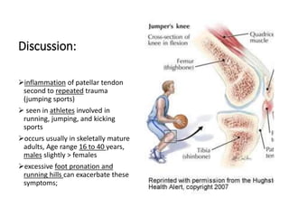 Discussion:
inflammation of patellar tendon
second to repeated trauma
(jumping sports)
 seen in athletes involved in
running, jumping, and kicking
sports
occurs usually in skeletally mature
adults, Age range 16 to 40 years,
males slightly > females
excessive foot pronation and
running hills can exacerbate these
symptoms;
 