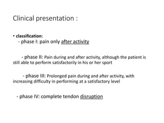 Clinical presentation :
• classification:
- phase I: pain only after activity
- phase II: Pain during and after activity, although the patient is
still able to perform satisfactorily in his or her sport
- phase III: Prolonged pain during and after activity, with
increasing difficulty in performing at a satisfactory level
- phase IV: complete tendon disruption
 