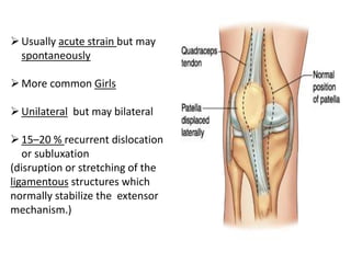 Usually acute strain but may
spontaneously
More common Girls
Unilateral but may bilateral
15–20 % recurrent dislocation
or subluxation
(disruption or stretching of the
ligamentous structures which
normally stabilize the extensor
mechanism.)
 