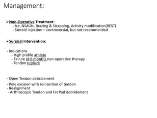 Management:
Non-Operative Treatment:
- Ice, NSAIDs, Bracing & Strapping, Activity modification(REST)
- Steroid injection – controversial, but not recommended
Surgical Intervention:
- Indications
- High profile athlete
- Failure of 6 months non-operative therapy
- Tendon rupture
- Open Tendon debridement
- Pole excision with reinsertion of tendon
- Realignment
- Arthroscopic Tendon and Fat Pad debridement
 