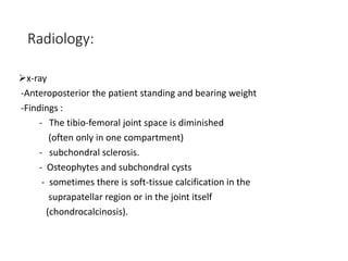 Radiology:
x-ray
-Anteroposterior the patient standing and bearing weight
-Findings :
- The tibio-femoral joint space is diminished
(often only in one compartment)
- subchondral sclerosis.
- Osteophytes and subchondral cysts
- sometimes there is soft-tissue calcification in the
suprapatellar region or in the joint itself
(chondrocalcinosis).
 