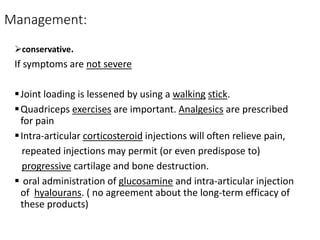 Management:
conservative.
If symptoms are not severe
Joint loading is lessened by using a walking stick.
Quadriceps exercises are important. Analgesics are prescribed
for pain
Intra-articular corticosteroid injections will often relieve pain,
repeated injections may permit (or even predispose to)
progressive cartilage and bone destruction.
 oral administration of glucosamine and intra-articular injection
of hyalourans. ( no agreement about the long-term efficacy of
these products)
 