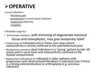 OPERATIVE
usual indications
- Persistent pain
-unresponsive to conservative treatment
-progressive deformity
-instability .
Available surgeries :
• Arthroscopic washouts, with trimming of degenerate meniscal
tissue and osteophytes, may give temporary relief
• Patellectomy is indicated only in those rare cases where
osteoarthritis is strictly confined to the patellofemoral joint
• Realignment osteotomy ideal indication is a ‘young’ patient (under 50
years) with a varus knee and osteoarthritis confined to the
medial compartment
• Replacement arthroplasty is indicated in older patients with
progressive joint destructionArthrodesis is indicated only if there
is a strong contraindication to arthroplasty (e.g. previous
infection)
 
