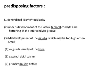 predisposing factors :
(1)generalized ligamentous laxity
(2) under -development of the lateral femoral condyle and
flattening of the intercondylar groove
(3) Maldevelopment of the patella, which may be too high or too
Small
(4) valgus deformity of the knee
(5) external tibial torsion
(6) primary muscle defect
 