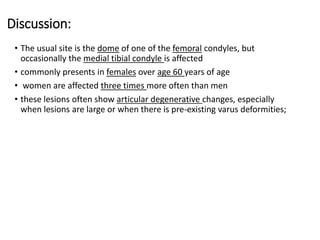 Discussion:
• The usual site is the dome of one of the femoral condyles, but
occasionally the medial tibial condyle is affected
• commonly presents in females over age 60 years of age
• women are affected three times more often than men
• these lesions often show articular degenerative changes, especially
when lesions are large or when there is pre-existing varus deformities;
 