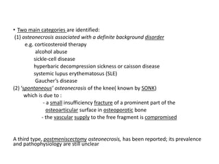 • Two main categories are identified:
(1) osteonecrosis associated with a definite background disorder
e.g. corticosteroid therapy
alcohol abuse
sickle-cell disease
hyperbaric decompression sickness or caisson disease
systemic lupus erythematosus (SLE)
Gaucher’s disease
(2) ‘spontaneous’ osteonecrosis of the knee( known by SONK)
which is due to :
- a small insufficiency fracture of a prominent part of the
osteoarticular surface in osteoporotic bone
- the vascular supply to the free fragment is compromised
A third type, postmeniscectomy osteonecrosis, has been reported; its prevalence
and pathophysiology are still unclear
 