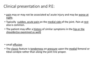 Clinical presentation and P.E:
• pain may or may not be associated w/ acute injury and may be worse at
night;
• Typically sudden, acute pain on the medial side of the joint. Pain at rest
also is common.
• The patient may offer a history of similar symptoms in the hip or the
shoulder(so examined as well)
• small effusion
• The classic feature is tenderness on pressure upon the medial femoral or
tibial condyle rather than along the joint line proper.
 