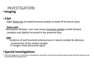 INVESTIGATION:
• Imaging
• X RAY
- slight flattening of medial femoral condyle on both AP & lateral views
bone scan:
- technetium 99 bone scan may reveal increased uptake in both femoral
condyles and slightly increased in the proximal tibia
- MRI
- evidence of well localized osteonecrosis in lateral condyle & extensive
involvement of the medial condyle
- T1 images show decreased signal
• Special investigations
• Once the diagnosis is confirmed, investigations should be carried out to exclude generalized disorders known to be
associated with osteonecrosis
 