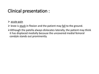 Clinical presentation :
 acute pain
 knee is stuck in flexion and the patient may fall to the ground.
Although the patella always dislocates laterally, the patient may think
it has displaced medially because the uncovered medial femoral
condyle stands out prominently.
 