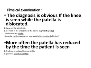 Physical examination :
• The diagnosis is obvious If the knee
is seen while the patella is
dislocated.
1- lump on the lateral side
2-the front of the knee (where the patella ought to be) is flat
medial side are tender
3-may be swollen (aspiration may reveal a blood-stained effusion.)
•More often the patella has reduced
by the time the patient is seen.
1-Tenderness and swelling may still be
2- positive apprehension test
 