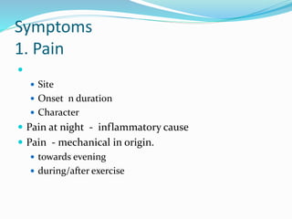 Symptoms
1. Pain

 Site
 Onset n duration
 Character
 Pain at night - inflammatory cause
 Pain - mechanical in origin.
 towards evening
 during/after exercise
 