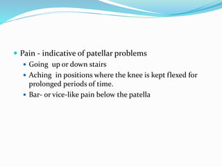  Pain - indicative of patellar problems
 Going up or down stairs
 Aching in positions where the knee is kept flexed for
prolonged periods of time.
 Bar- or vice-like pain below the patella
 