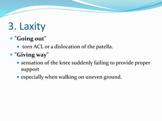 3. Laxity
 "Going out"
 torn ACL or a dislocation of the patella.
 "Giving way"
 sensation of the knee suddenly failing to provide proper
support
 especially when walking on uneven ground.
 