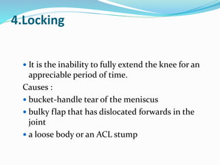 4.Locking
 It is the inability to fully extend the knee for an
appreciable period of time.
Causes :
 bucket-handle tear of the meniscus
 bulky flap that has dislocated forwards in the
joint
 a loose body or an ACL stump
 