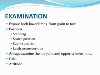 EXAMINATION
 Expose both lower limbs from groin to toes.
 Postions
 Standing
 Seated position
 Supine position
 Lastly prone position
 Always examine the hip joint and opposite knee joint.
 Gait .
 Attitude.
 