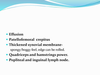  Effusion
 Patellofemoral crepitus
 Thickened synovial membrane-
spongy/boggy feel, edge can be rolled.
 Quadriceps and hamstrings power.
 Popliteal and inguinal lymph node.
 