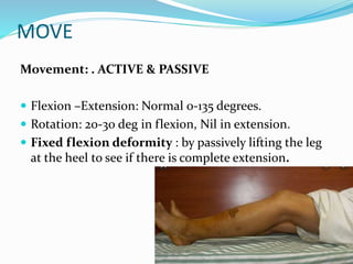 MOVE
Movement: . ACTIVE & PASSIVE
 Flexion –Extension: Normal 0-135 degrees.
 Rotation: 20-30 deg in flexion, Nil in extension.
 Fixed flexion deformity : by passively lifting the leg
at the heel to see if there is complete extension.
 