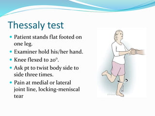 Thessaly test
 Patient stands flat footed on
one leg.
 Examiner hold his/her hand.
 Knee flexed to 20°.
 Ask pt to twist body side to
side three times.
 Pain at medial or lateral
joint line, locking-meniscal
tear
 