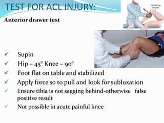 TEST FOR ACL INJURY:
Anterior drawer test
 Supin
 Hip – 45° Knee – 90°
 Foot flat on table and stabilized
 Apply force so to pull and look for subluxation
 Ensure tibia is not sagging behind-otherwise false
positive result
 Not possible in acute painful knee
 