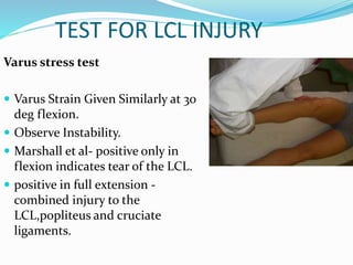 TEST FOR LCL INJURY
Varus stress test
 Varus Strain Given Similarly at 30
deg flexion.
 Observe Instability.
 Marshall et al- positive only in
flexion indicates tear of the LCL.
 positive in full extension -
combined injury to the
LCL,popliteus and cruciate
ligaments.
 