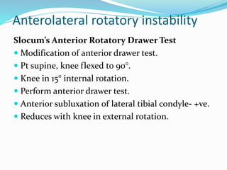 Anterolateral rotatory instability
Slocum’s Anterior Rotatory Drawer Test
 Modification of anterior drawer test.
 Pt supine, knee flexed to 90°.
 Knee in 15° internal rotation.
 Perform anterior drawer test.
 Anterior subluxation of lateral tibial condyle- +ve.
 Reduces with knee in external rotation.
 