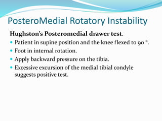 PosteroMedial Rotatory Instability
Hughston’s Posteromedial drawer test.
 Patient in supine position and the knee flexed to 90 °.
 Foot in internal rotation.
 Apply backward pressure on the tibia.
 Excessive excursion of the medial tibial condyle
suggests positive test.
 