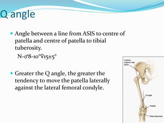 Q angle
 Angle between a line from ASIS to centre of
patella and centre of patella to tibial
tuberosity.
N-♂8-10°♀15±5°
 Greater the Q angle, the greater the
tendency to move the patella laterally
against the lateral femoral condyle.
 