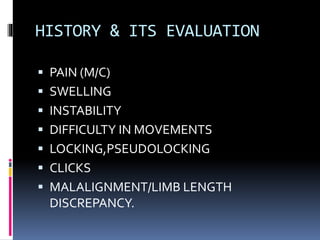 HISTORY & ITS EVALUATION
 PAIN (M/C)
 SWELLING
 INSTABILITY
 DIFFICULTY IN MOVEMENTS
 LOCKING,PSEUDOLOCKING
 CLICKS
 MALALIGNMENT/LIMB LENGTH
DISCREPANCY.
 