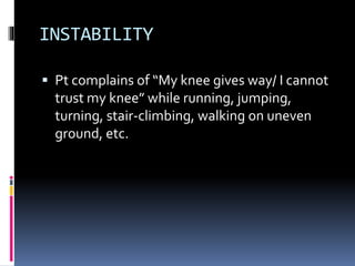INSTABILITY
 Pt complains of “My knee gives way/ I cannot
trust my knee” while running, jumping,
turning, stair-climbing, walking on uneven
ground, etc.
 