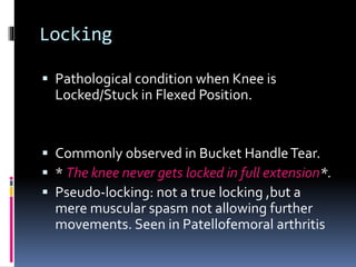 Locking
 Pathological condition when Knee is
Locked/Stuck in Flexed Position.
 Commonly observed in Bucket HandleTear.
 * The knee never gets locked in full extension*.
 Pseudo-locking: not a true locking ,but a
mere muscular spasm not allowing further
movements. Seen in Patellofemoral arthritis
 