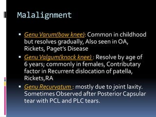 Malalignment
 GenuVarum(bow knee): Common in childhood
but resolves gradually, Also seen in OA,
Rickets, Paget’s Disease
 GenuValgum(knock knee) : Resolve by age of
6 years; commonly in females, Contributary
factor in Recurrent dislocation of patella,
Rickets,RA
 Genu Recurvatum : mostly due to joint laxity.
Sometimes Observed after Posterior Capsular
tear with PCL and PLC tears.
 