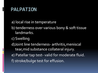 PALPATION
a) local rise in temperature
b) tenderness over various bony & soft tissue
landmarks.
c) Swelling
d)Joint line tenderness- arthritis,meniscal
tear,mid substance collateral injury.
e) Patellar tap test- valid for moderate fluid.
f) stroke/bulge test for effusion.
 