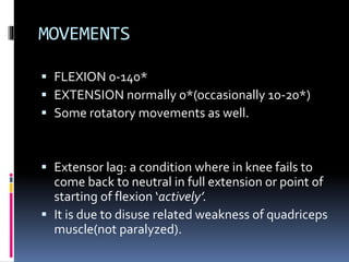 MOVEMENTS
 FLEXION 0-140*
 EXTENSION normally 0*(occasionally 10-20*)
 Some rotatory movements as well.
 Extensor lag: a condition where in knee fails to
come back to neutral in full extension or point of
starting of flexion ‘actively’.
 It is due to disuse related weakness of quadriceps
muscle(not paralyzed).
 